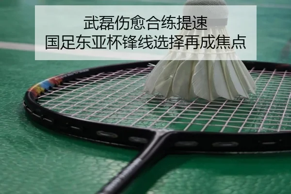 武磊伤愈合练提速 国足东亚杯锋线选择再成焦点