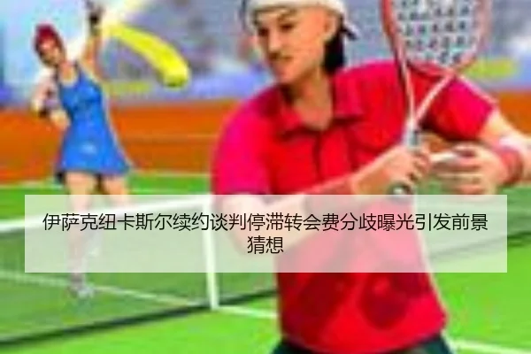 伊萨克纽卡斯尔续约谈判停滞转会费分歧曝光引发前景猜想