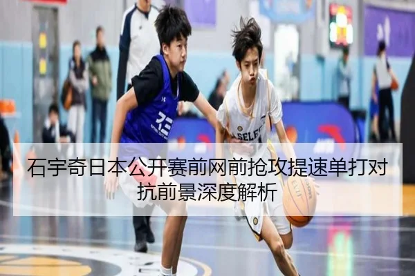 石宇奇日本公开赛前网前抢攻提速单打对抗前景深度解析