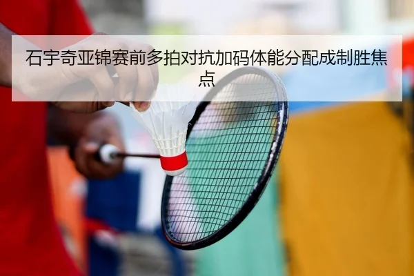 石宇奇亚锦赛前多拍对抗加码体能分配成制胜焦点